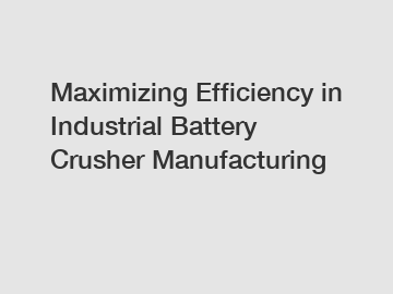 Maximizing Efficiency in Industrial Battery Crusher Manufacturing