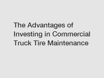 The Advantages of Investing in Commercial Truck Tire Maintenance