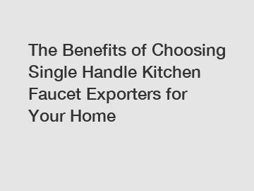 The Benefits of Choosing Single Handle Kitchen Faucet Exporters for Your Home