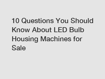 10 Questions You Should Know About LED Bulb Housing Machines for Sale