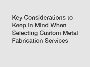 Key Considerations to Keep in Mind When Selecting Custom Metal Fabrication Services