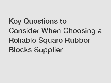 Key Questions to Consider When Choosing a Reliable Square Rubber Blocks Supplier