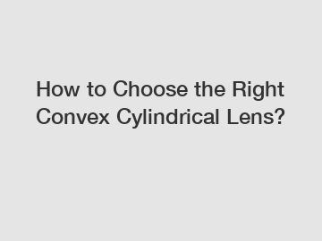 How to Choose the Right Convex Cylindrical Lens?