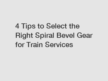 4 Tips to Select the Right Spiral Bevel Gear for Train Services