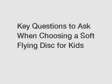 Key Questions to Ask When Choosing a Soft Flying Disc for Kids