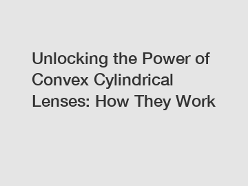 Unlocking the Power of Convex Cylindrical Lenses: How They Work
