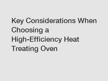 Key Considerations When Choosing a High-Efficiency Heat Treating Oven
