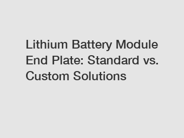 Lithium Battery Module End Plate: Standard vs. Custom Solutions