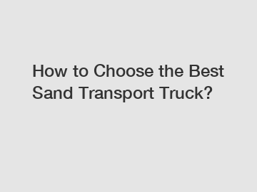 How to Choose the Best Sand Transport Truck?