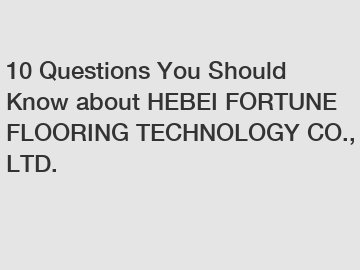 10 Questions You Should Know about HEBEI FORTUNE FLOORING TECHNOLOGY CO., LTD.