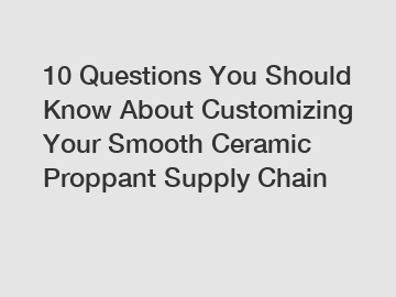 10 Questions You Should Know About Customizing Your Smooth Ceramic Proppant Supply Chain