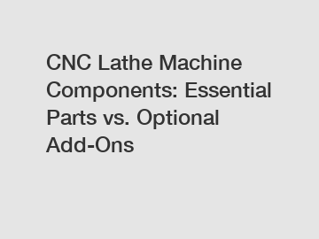 CNC Lathe Machine Components: Essential Parts vs. Optional Add-Ons