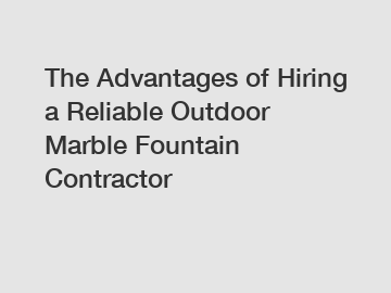 The Advantages of Hiring a Reliable Outdoor Marble Fountain Contractor