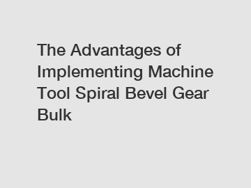 The Advantages of Implementing Machine Tool Spiral Bevel Gear Bulk