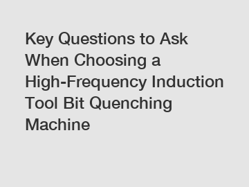 Key Questions to Ask When Choosing a High-Frequency Induction Tool Bit Quenching Machine