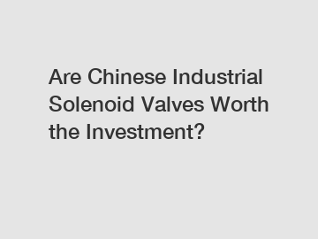 Are Chinese Industrial Solenoid Valves Worth the Investment?