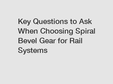 Key Questions to Ask When Choosing Spiral Bevel Gear for Rail Systems