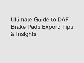 Ultimate Guide to DAF Brake Pads Export: Tips & Insights