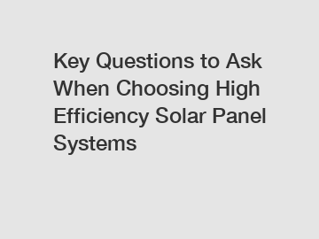 Key Questions to Ask When Choosing High Efficiency Solar Panel Systems