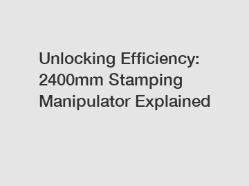 Unlocking Efficiency: 2400mm Stamping Manipulator Explained