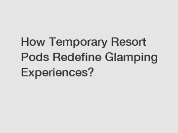 How Temporary Resort Pods Redefine Glamping Experiences?