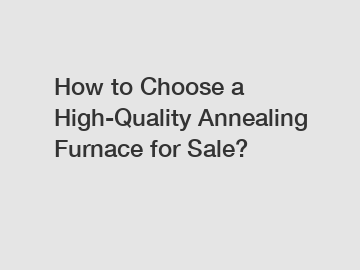How to Choose a High-Quality Annealing Furnace for Sale?
