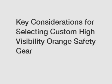 Key Considerations for Selecting Custom High Visibility Orange Safety Gear