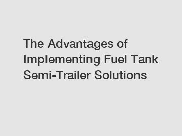 The Advantages of Implementing Fuel Tank Semi-Trailer Solutions