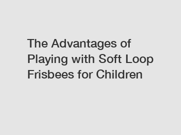 The Advantages of Playing with Soft Loop Frisbees for Children