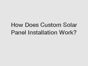 How Does Custom Solar Panel Installation Work?