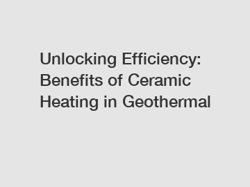 Unlocking Efficiency: Benefits of Ceramic Heating in Geothermal