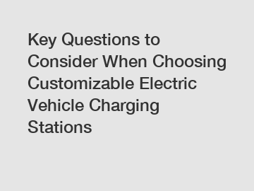 Key Questions to Consider When Choosing Customizable Electric Vehicle Charging Stations