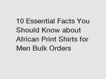 10 Essential Facts You Should Know about African Print Shirts for Men Bulk Orders