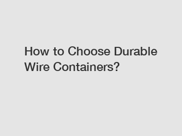 How to Choose Durable Wire Containers?