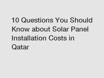 10 Questions You Should Know about Solar Panel Installation Costs in Qatar