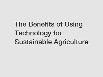 The Benefits of Using Technology for Sustainable Agriculture