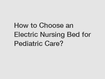 How to Choose an Electric Nursing Bed for Pediatric Care?