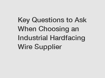 Key Questions to Ask When Choosing an Industrial Hardfacing Wire Supplier