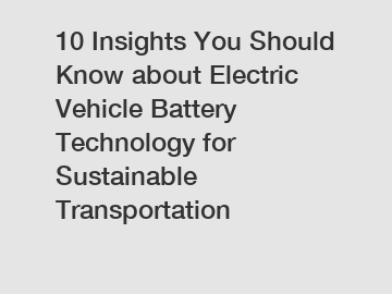 10 Insights You Should Know about Electric Vehicle Battery Technology for Sustainable Transportation