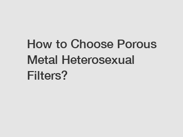 How to Choose Porous Metal Heterosexual Filters?