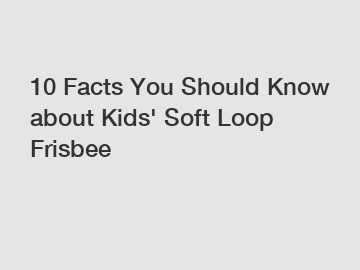 10 Facts You Should Know about Kids' Soft Loop Frisbee