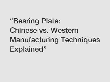 &ldquo;Bearing Plate: Chinese vs. Western Manufacturing Techniques Explained&rdquo;