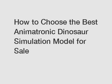 How to Choose the Best Animatronic Dinosaur Simulation Model for Sale