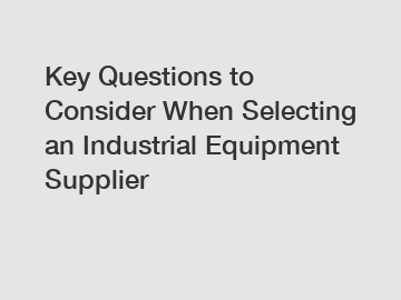 Key Questions to Consider When Selecting an Industrial Equipment Supplier