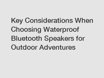 Key Considerations When Choosing Waterproof Bluetooth Speakers for Outdoor Adventures