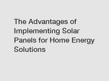 The Advantages of Implementing Solar Panels for Home Energy Solutions