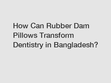 How Can Rubber Dam Pillows Transform Dentistry in Bangladesh?