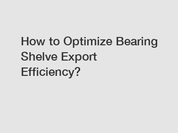 How to Optimize Bearing Shelve Export Efficiency?