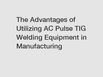 The Advantages of Utilizing AC Pulse TIG Welding Equipment in Manufacturing