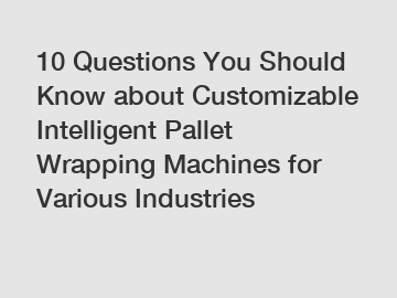 10 Questions You Should Know about Customizable Intelligent Pallet Wrapping Machines for Various Industries